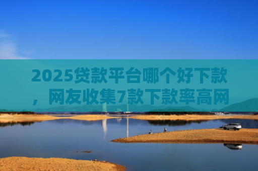 2025贷款平台哪个好下款，网友收集7款下款率高网贷口子