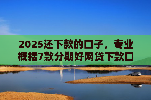 2025还下款的口子，专业概括7款分期好网贷下款口子