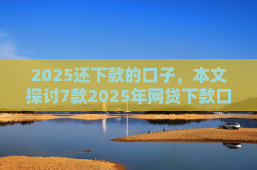 2025还下款的口子，本文探讨7款2025年网贷下款口子