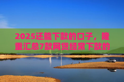 2025还能下款的口子，隆重汇总7款网贷经常下款的口子
