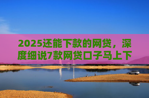 2025还能下款的网贷，深度细说7款网贷口子马上下款