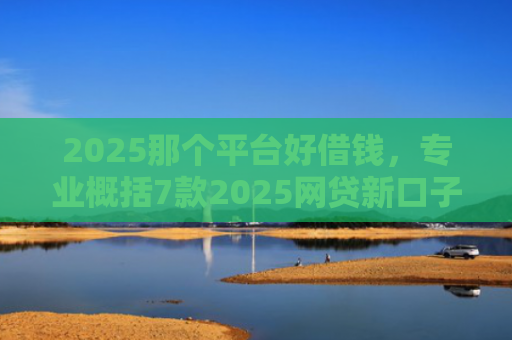 2025那个平台好借钱，专业概括7款2025网贷新口子下款