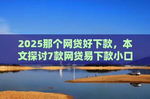 2025那个网贷好下款，本文探讨7款网贷易下款小口子