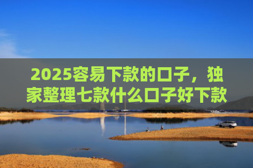 2025容易下款的口子，独家整理七款什么口子好下款网贷