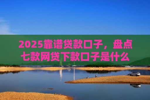 2025靠谱贷款口子，盘点七款网贷下款口子是什么