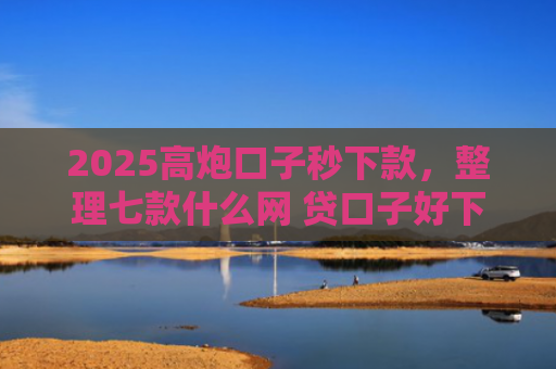 2025高炮口子秒下款，整理七款什么网 贷口子好下款