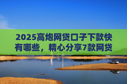 2025高炮网贷口子下款快有哪些，精心分享7款网贷口子下款2000的