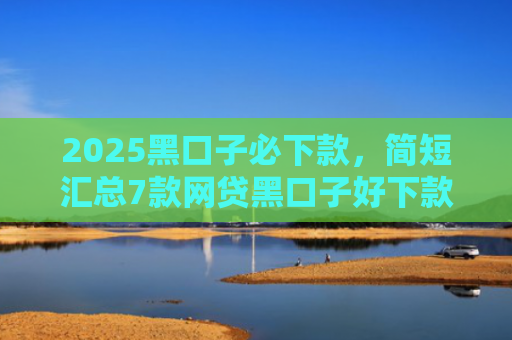 2025黑口子必下款，简短汇总7款网贷黑口子好下款