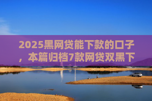 2025黑网贷能下款的口子，本篇归档7款网贷双黑下款口子