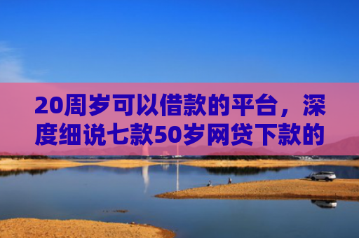 20周岁可以借款的平台，深度细说七款50岁网贷下款的口子