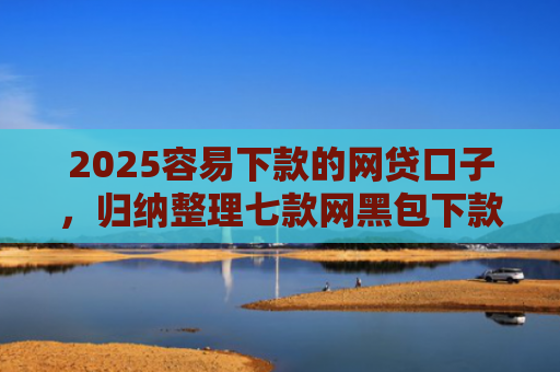 2025容易下款的网贷口子，归纳整理七款网黑包下款的网贷口子