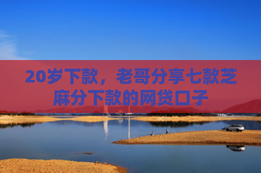 20岁下款，老哥分享七款芝麻分下款的网贷口子