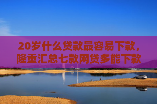 20岁什么贷款最容易下款，隆重汇总七款网贷多能下款的正规口子