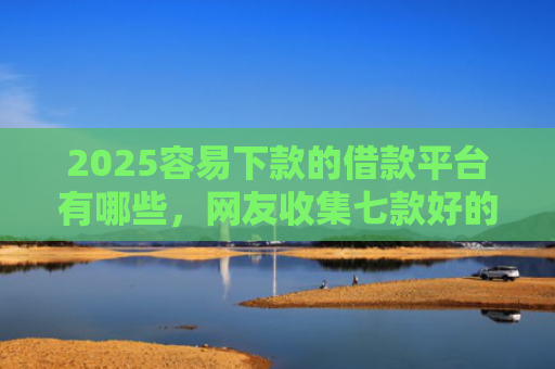 2025容易下款的借款平台有哪些，网友收集七款好的网贷下款口子