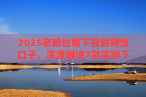 2025老赖也能下款的网贷口子，深度细说7款实测下款的网贷口子