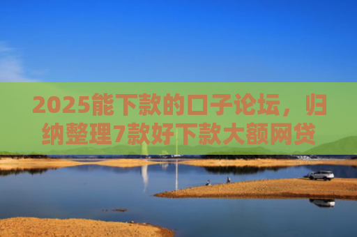 2025能下款的口子论坛，归纳整理7款好下款大额网贷口子