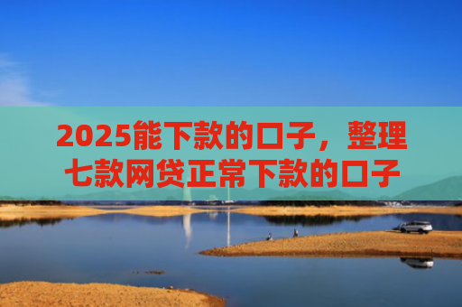 2025能下款的口子，整理七款网贷正常下款的口子
