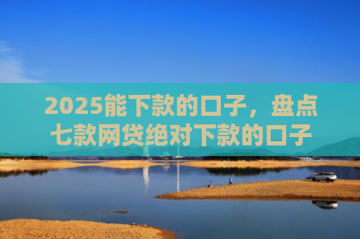 2025能下款的口子，盘点七款网贷绝对下款的口子