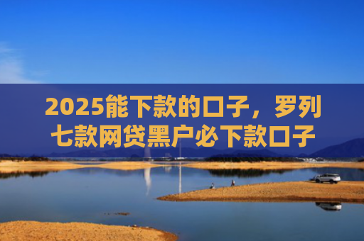 2025能下款的口子，罗列七款网贷黑户必下款口子