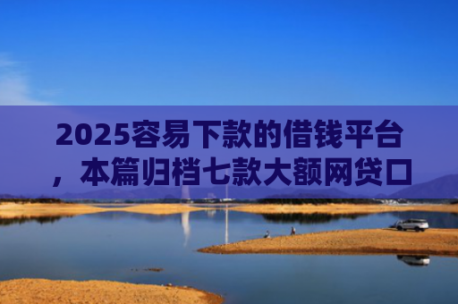 2025容易下款的借钱平台，本篇归档七款大额网贷口子好下款