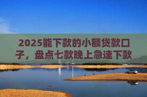 2025能下款的小额贷款口子，盘点七款晚上急速下款网贷口子