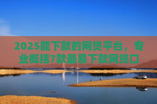 2025能下款的网贷平台，专业概括7款最易下款网贷口子