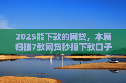 2025能下款的网贷，本篇归档7款网贷秒拒下款口子
