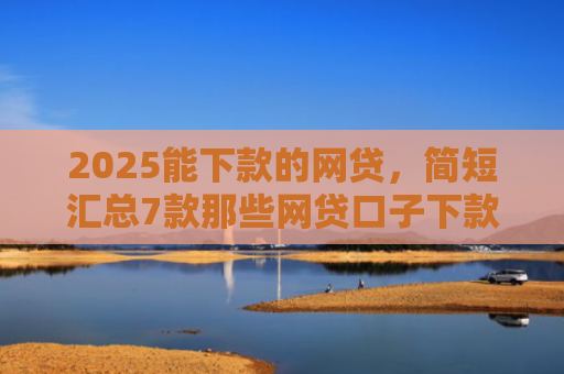 2025能下款的网贷，简短汇总7款那些网贷口子下款快