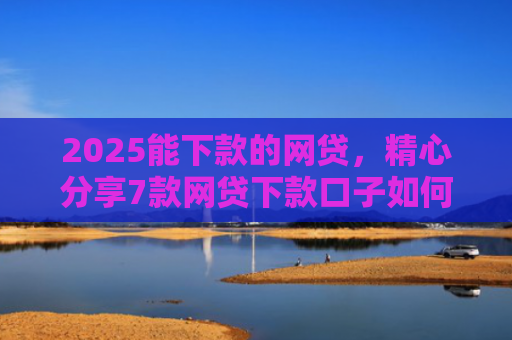 2025能下款的网贷，精心分享7款网贷下款口子如何申请