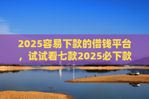 2025容易下款的借钱平台，试试看七款2025必下款网贷口子