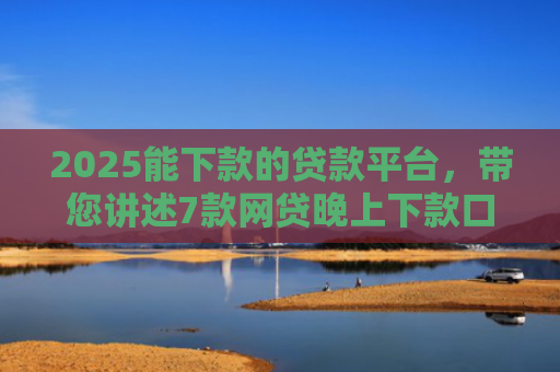 2025能下款的贷款平台，带您讲述7款网贷晚上下款口子