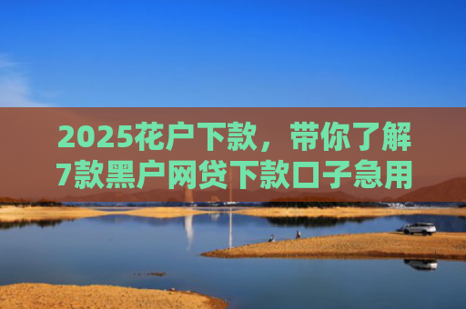 2025花户下款，带你了解7款黑户网贷下款口子急用