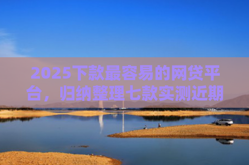 2025下款最容易的网贷平台，归纳整理七款实测近期下款的网贷口子