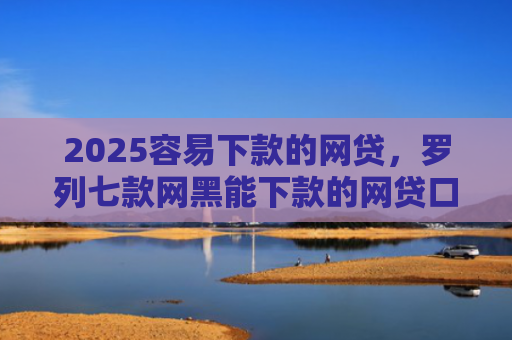 2025容易下款的网贷，罗列七款网黑能下款的网贷口子