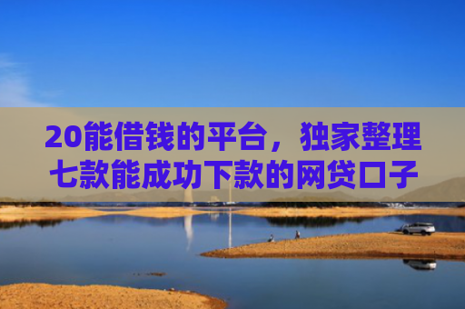 20能借钱的平台，独家整理七款能成功下款的网贷口子