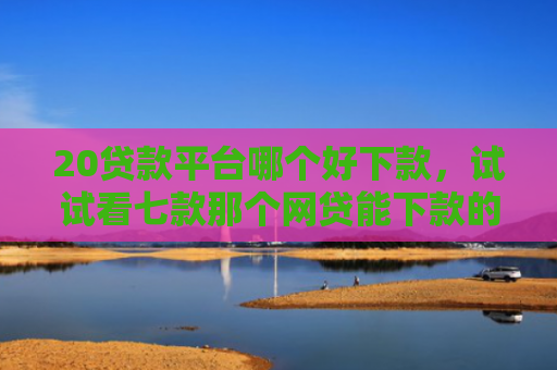 20贷款平台哪个好下款，试试看七款那个网贷能下款的口子