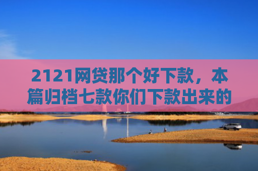 2121网贷那个好下款，本篇归档七款你们下款出来的网贷口子