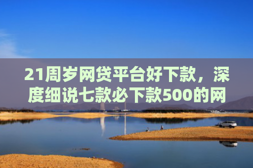 21周岁网贷平台好下款，深度细说七款必下款500的网贷口子