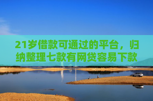 21岁借款可通过的平台，归纳整理七款有网贷容易下款的口子