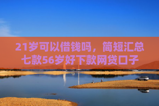 21岁可以借钱吗，简短汇总七款56岁好下款网贷口子