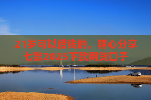 21岁可以借钱的，精心分享七款2025下款网贷口子