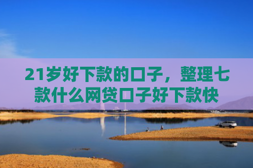 21岁好下款的口子，整理七款什么网贷口子好下款快
