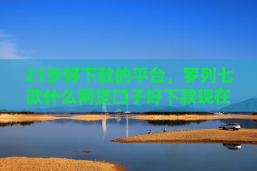 21岁好下款的平台，罗列七款什么网贷口子好下款现在