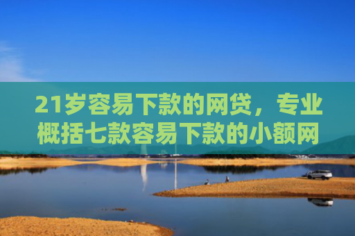 21岁容易下款的网贷，专业概括七款容易下款的小额网贷口子