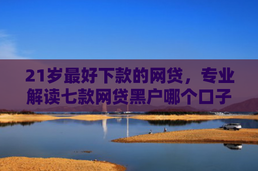 21岁最好下款的网贷，专业解读七款网贷黑户哪个口子能下款