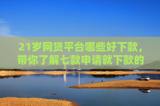 21岁网贷平台哪些好下款，带你了解七款申请就下款的网贷口子