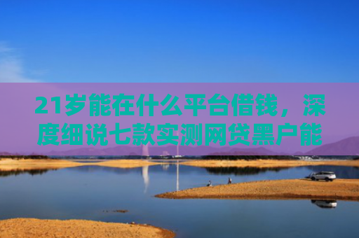 21岁能在什么平台借钱，深度细说七款实测网贷黑户能下款口子