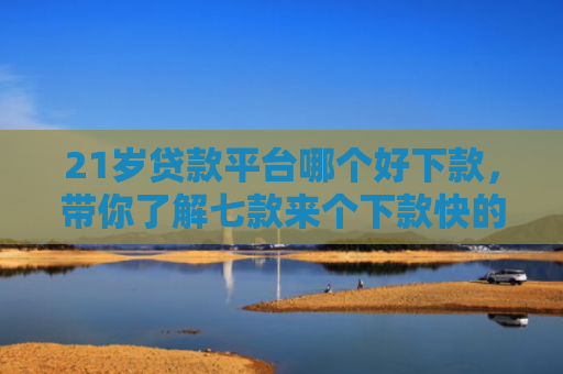 21岁贷款平台哪个好下款，带你了解七款来个下款快的网贷口子