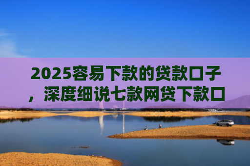 2025容易下款的贷款口子，深度细说七款网贷下款口子 无视黑白
