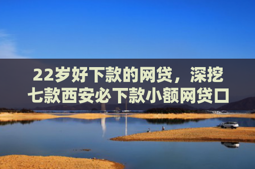 22岁好下款的网贷，深挖七款西安必下款小额网贷口子